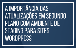 A Importância das Atualizações em Segundo Plano com Ambiente de Staging para Sites WordPress